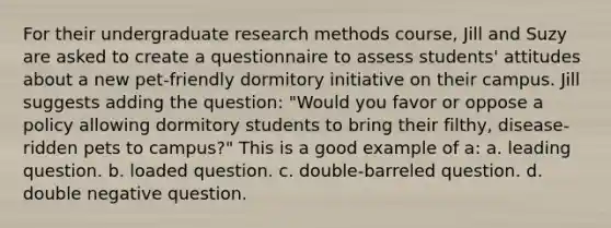 For their undergraduate research methods course, Jill and Suzy are asked to create a questionnaire to assess students' attitudes about a new pet-friendly dormitory initiative on their campus. Jill suggests adding the question: "Would you favor or oppose a policy allowing dormitory students to bring their filthy, disease-ridden pets to campus?" This is a good example of a: a. leading question. b. loaded question. c. double-barreled question. d. double negative question.