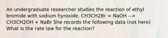 An undergraduate researcher studies the reaction of ethyl bromide with sodium hyroxide. CH3CH2Br = NaOH --> CH3CH2OH + NaBr She records the following data (not here) What is the rate law for the reaction?