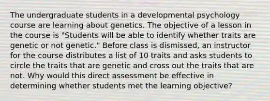 The undergraduate students in a developmental psychology course are learning about genetics. The objective of a lesson in the course is "Students will be able to identify whether traits are genetic or not genetic." Before class is dismissed, an instructor for the course distributes a list of 10 traits and asks students to circle the traits that are genetic and cross out the traits that are not. Why would this direct assessment be effective in determining whether students met the learning objective?