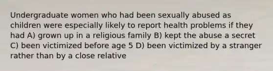 Undergraduate women who had been sexually abused as children were especially likely to report health problems if they had A) grown up in a religious family B) kept the abuse a secret C) been victimized before age 5 D) been victimized by a stranger rather than by a close relative