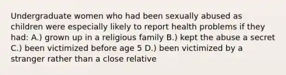 Undergraduate women who had been sexually abused as children were especially likely to report health problems if they had: A.) grown up in a religious family B.) kept the abuse a secret C.) been victimized before age 5 D.) been victimized by a stranger rather than a close relative