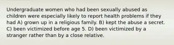 Undergraduate women who had been sexually abused as children were especially likely to report health problems if they had A) grown up in a religious family. B) kept the abuse a secret. C) been victimized before age 5. D) been victimized by a stranger rather than by a close relative.