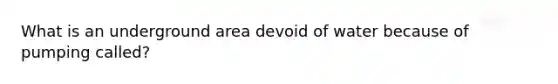 What is an underground area devoid of water because of pumping called?