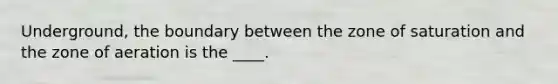 Underground, the boundary between the zone of saturation and the zone of aeration is the ____.