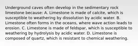 Underground caves often develop in the sedimentary rock limestone because: A. Limestone is made of calcite, which is susceptible to weathering by dissolution by acidic water. B. Limestone often forms in the oceans, where wave action leads to erosion. C. Limestone is made of feldspar, which is susceptible to weathering by hydrolysis by acidic water. D. Limestone is composed of quartz, which is resistant to chemical weathering.
