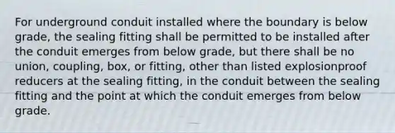 For underground conduit installed where the boundary is below grade, the sealing fitting shall be permitted to be installed after the conduit emerges from below grade, but there shall be no union, coupling, box, or fitting, other than listed explosionproof reducers at the sealing fitting, in the conduit between the sealing fitting and the point at which the conduit emerges from below grade.