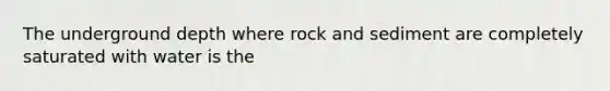 The underground depth where rock and sediment are completely saturated with water is the