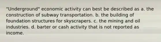 "Underground" economic activity can best be described as a. the construction of subway transportation. b. the building of foundation structures for skyscrapers. c. the mining and oil industries. d. barter or cash activity that is not reported as income.