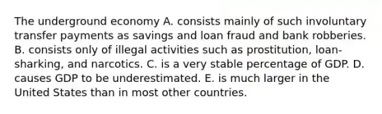 The underground economy A. consists mainly of such involuntary transfer payments as savings and loan fraud and bank robberies. B. consists only of illegal activities such as prostitution, loan-sharking, and narcotics. C. is a very stable percentage of GDP. D. causes GDP to be underestimated. E. is much larger in the United States than in most other countries.