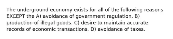 The underground economy exists for all of the following reasons EXCEPT the A) avoidance of government regulation. B) production of illegal goods. C) desire to maintain accurate records of economic transactions. D) avoidance of taxes.