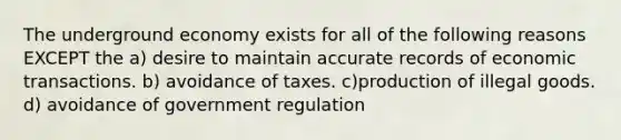 The underground economy exists for all of the following reasons EXCEPT the a) desire to maintain accurate records of economic transactions. b) avoidance of taxes. c)production of illegal goods. d) avoidance of government regulation