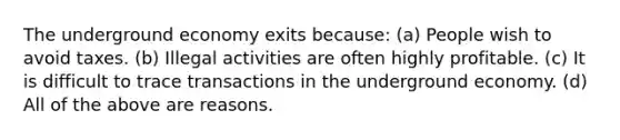 The underground economy exits because: (a) People wish to avoid taxes. (b) Illegal activities are often highly profitable. (c) It is difficult to trace transactions in the underground economy. (d) All of the above are reasons.