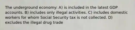 The underground economy: A) is included in the latest GDP accounts. B) includes only illegal activities. C) includes domestic workers for whom Social Security tax is not collected. D) excludes the illegal drug trade