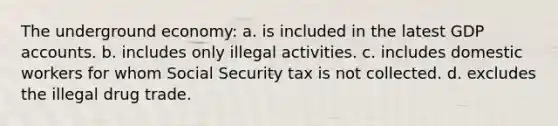 The underground economy: a. is included in the latest GDP accounts. b. includes only illegal activities. c. includes domestic workers for whom Social Security tax is not collected. d. excludes the illegal drug trade.