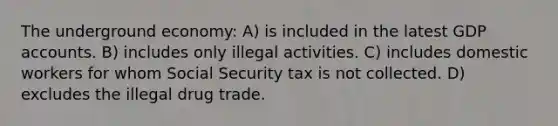 The underground economy: A) is included in the latest GDP accounts. B) includes only illegal activities. C) includes domestic workers for whom Social Security tax is not collected. D) excludes the illegal drug trade.