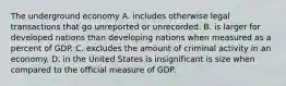 The underground economy A. includes otherwise legal transactions that go unreported or unrecorded. B. is larger for developed nations than developing nations when measured as a percent of GDP. C. excludes the amount of criminal activity in an economy. D. in the United States is insignificant is size when compared to the official measure of GDP.