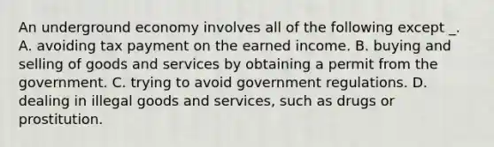 An underground economy involves all of the following except _. A. avoiding tax payment on the earned income. B. buying and selling of goods and services by obtaining a permit from the government. C. trying to avoid government regulations. D. dealing in illegal goods and services, such as drugs or prostitution.