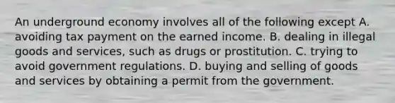 An underground economy involves all of the following except A. avoiding tax payment on the earned income. B. dealing in illegal goods and​ services, such as drugs or prostitution. C. trying to avoid government regulations. D. buying and selling of goods and services by obtaining a permit from the government.