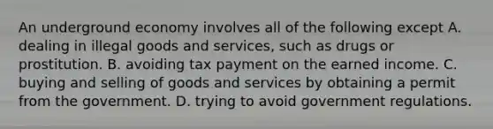 An underground economy involves all of the following except A. dealing in illegal goods and services, such as drugs or prostitution. B. avoiding tax payment on the earned income. C. buying and selling of goods and services by obtaining a permit from the government. D. trying to avoid government regulations.