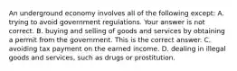 An underground economy involves all of the following except: A. trying to avoid government regulations. Your answer is not correct. B. buying and selling of goods and services by obtaining a permit from the government. This is the correct answer. C. avoiding tax payment on the earned income. D. dealing in illegal goods and​ services, such as drugs or prostitution.