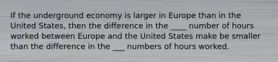 If the underground economy is larger in Europe than in the United States, then the difference in the ____ number of hours worked between Europe and the United States make be smaller than the difference in the ___ numbers of hours worked.