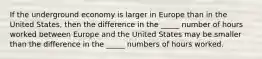 If the underground economy is larger in Europe than in the United States, then the difference in the _____ number of hours worked between Europe and the United States may be smaller than the difference in the _____ numbers of hours worked.