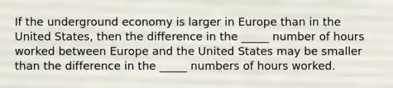 If the underground economy is larger in Europe than in the United States, then the difference in the _____ number of hours worked between Europe and the United States may be smaller than the difference in the _____ numbers of hours worked.