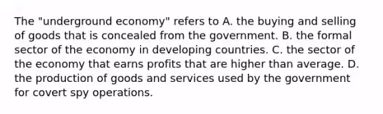 The​ "underground economy" refers to A. the buying and selling of goods that is concealed from the government. B. the formal sector of the economy in developing countries. C. the sector of the economy that earns profits that are higher than average. D. the production of goods and services used by the government for covert spy operations.