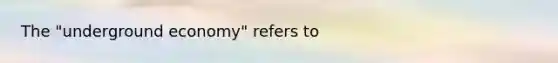 The​ "underground economy" refers to