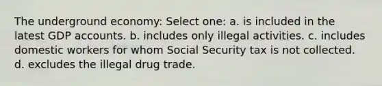 The underground economy: Select one: a. is included in the latest GDP accounts. b. includes only illegal activities. c. includes domestic workers for whom Social Security tax is not collected. d. excludes the illegal drug trade.