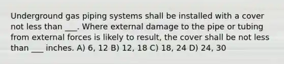 Underground gas piping systems shall be installed with a cover not <a href='https://www.questionai.com/knowledge/k7BtlYpAMX-less-than' class='anchor-knowledge'>less than</a> ___. Where external damage to the pipe or tubing from external forces is likely to result, the cover shall be not less than ___ inches. A) 6, 12 B) 12, 18 C) 18, 24 D) 24, 30