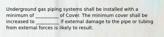 Underground gas piping systems shall be installed with a minimum of __________ of Cover. The minimum cover shall be increased to __________ if external damage to the pipe or tubing from external forces is likely to result.