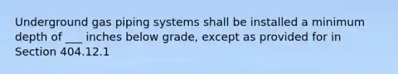 Underground gas piping systems shall be installed a minimum depth of ___ inches below grade, except as provided for in Section 404.12.1