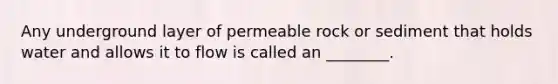 Any underground layer of permeable rock or sediment that holds water and allows it to flow is called an ________.