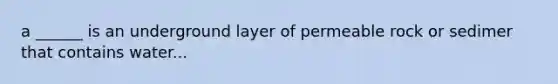 a ______ is an underground layer of permeable rock or sedimer that contains water...