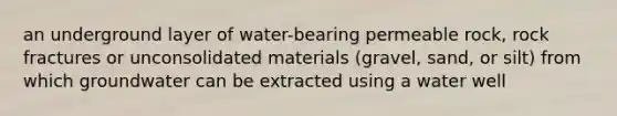 an underground layer of water-bearing permeable rock, rock fractures or unconsolidated materials (gravel, sand, or silt) from which groundwater can be extracted using a water well