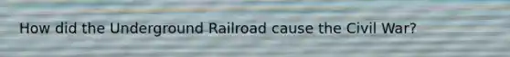 How did the Underground Railroad cause the Civil War?