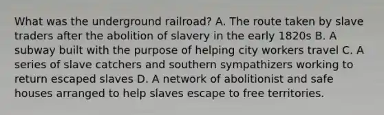 What was the underground railroad? A. The route taken by slave traders after the abolition of slavery in the early 1820s B. A subway built with the purpose of helping city workers travel C. A series of slave catchers and southern sympathizers working to return escaped slaves D. A network of abolitionist and safe houses arranged to help slaves escape to free territories.