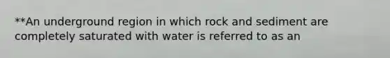 **An underground region in which rock and sediment are completely saturated with water is referred to as an