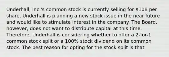 Underhall, Inc.'s common stock is currently selling for 108 per share. Underhall is planning a new stock issue in <a href='https://www.questionai.com/knowledge/k3kaQH73w3-the-near-future' class='anchor-knowledge'>the near future</a> and would like to stimulate interest in the company. The Board, however, does not want to distribute capital at this time. Therefore, Underhall is considering whether to offer a 2-for-1 common stock split or a 100% stock dividend on its common stock. The best reason for opting for the stock split is that