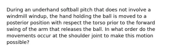 During an underhand softball pitch that does not involve a windmill windup, the hand holding the ball is moved to a posterior position with respect the torso prior to the forward swing of the arm that releases the ball. In what order do the movements occur at the shoulder joint to make this motion possible?