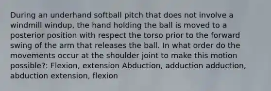 During an underhand softball pitch that does not involve a windmill windup, the hand holding the ball is moved to a posterior position with respect the torso prior to the forward swing of the arm that releases the ball. In what order do the movements occur at the shoulder joint to make this motion possible?: Flexion, extension Abduction, adduction adduction, abduction extension, flexion