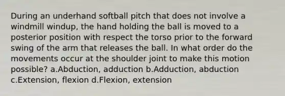 During an underhand softball pitch that does not involve a windmill windup, the hand holding the ball is moved to a posterior position with respect the torso prior to the forward swing of the arm that releases the ball. In what order do the movements occur at the shoulder joint to make this motion possible? a.Abduction, adduction b.Adduction, abduction c.Extension, flexion d.Flexion, extension