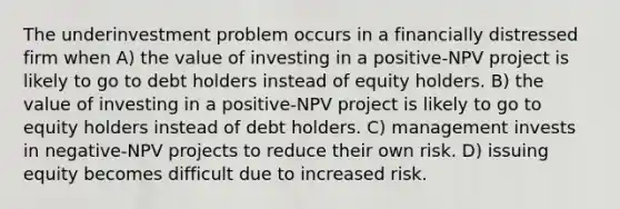 The underinvestment problem occurs in a financially distressed firm when A) the value of investing in a positive-NPV project is likely to go to debt holders instead of equity holders. B) the value of investing in a positive-NPV project is likely to go to equity holders instead of debt holders. C) management invests in negative-NPV projects to reduce their own risk. D) issuing equity becomes difficult due to increased risk.