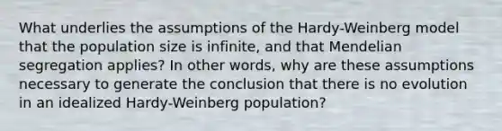 What underlies the assumptions of the Hardy-Weinberg model that the population size is infinite, and that Mendelian segregation applies? In other words, why are these assumptions necessary to generate the conclusion that there is no evolution in an idealized Hardy-Weinberg population?