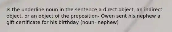 Is the underline noun in the sentence a direct object, an indirect object, or an object of the preposition- Owen sent his nephew a gift certificate for his birthday (noun- nephew)