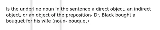 Is the underline noun in the sentence a direct object, an indirect object, or an object of the preposition- Dr. Black bought a bouquet for his wife (noun- bouquet)