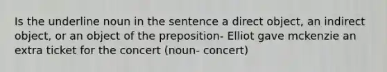 Is the underline noun in the sentence a direct object, an indirect object, or an object of the preposition- Elliot gave mckenzie an extra ticket for the concert (noun- concert)