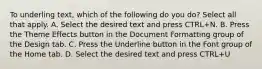 To underling text, which of the following do you do? Select all that apply. A. Select the desired text and press CTRL+N. B. Press the Theme Effects button in the Document Formatting group of the Design tab. C. Press the Underline button in the Font group of the Home tab. D. Select the desired text and press CTRL+U