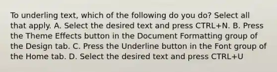 To underling text, which of the following do you do? Select all that apply. A. Select the desired text and press CTRL+N. B. Press the Theme Effects button in the Document Formatting group of the Design tab. C. Press the Underline button in the Font group of the Home tab. D. Select the desired text and press CTRL+U